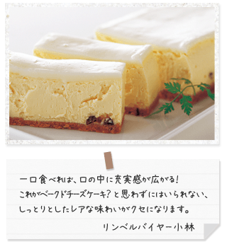 一口食べれば、口の中に充実感が広がる! これがベークドチーズケーキ? と思わずにはいられない、しっとりとしたレアな味わいがクセになります。 リンベルバイヤー小林